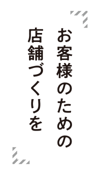 お客様のための店舗づくりを